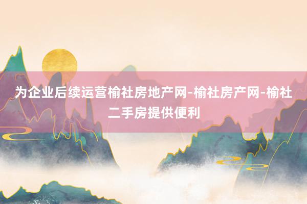 为企业后续运营榆社房地产网-榆社房产网-榆社二手房提供便利